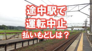 わかりにくい!途中駅で運転中止、払いもどしは全額か